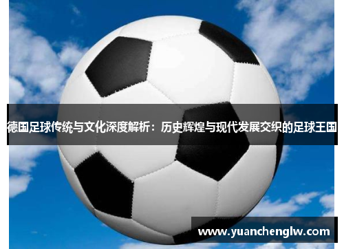德国足球传统与文化深度解析：历史辉煌与现代发展交织的足球王国